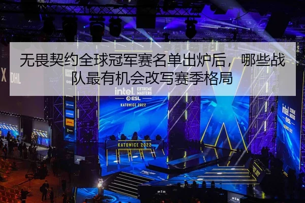 无畏契约全球冠军赛名单出炉后，哪些战队最有机会改写赛季格局